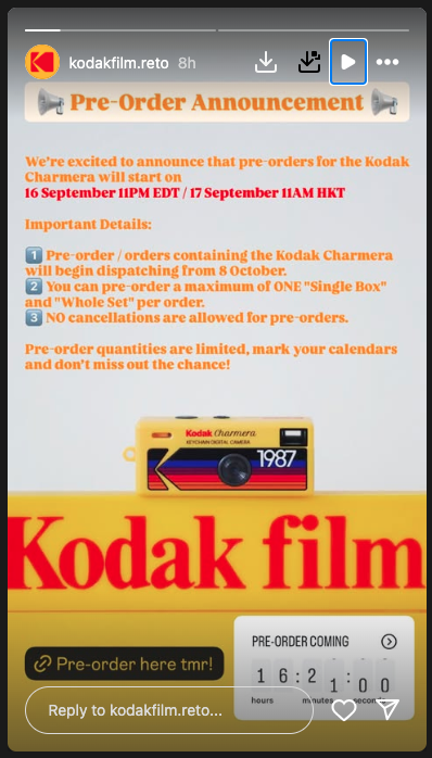 Screenshot of Kodak instagram story: We're excited to announce that pre-orderes for the Kodak Charmera will start on 16 September 11PM EDT / 17 September 11AM HKT. Important details: 1. Pre-order / orders containing the Kodak Charmera will begin dispatching from 8 October. 2. You can pre-order a maximum of ONE "Single Box" and "Whole Set" per order. 3. NO cancellations are allowed for pre-orders. Pre-order quantities are limited, mark your calendars and don't miss out the chance!