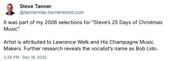 Screenshot of Bluesky post.
Steve Tanner
@tannerman.tannerworld.com
It was part of my 2006 selections for “Steve’s 25 Days of Christmas Music”
Artist is attributed to Lawrence Welk and His Champagne Music Makers. Further research reveals the vocalist’s name as Bob Lido.