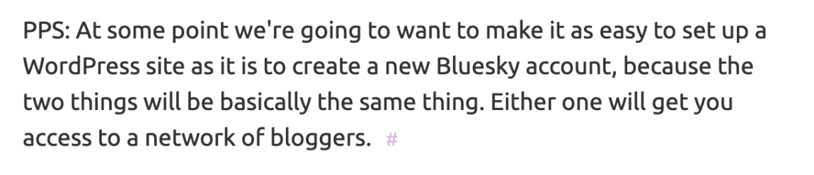 PPS: At some point we're going to want to make it as easy to set up a WordPress site as it is to create a new Bluesky account, because the two things will be basically the same thing. Either one will get you access to a network of bloggers