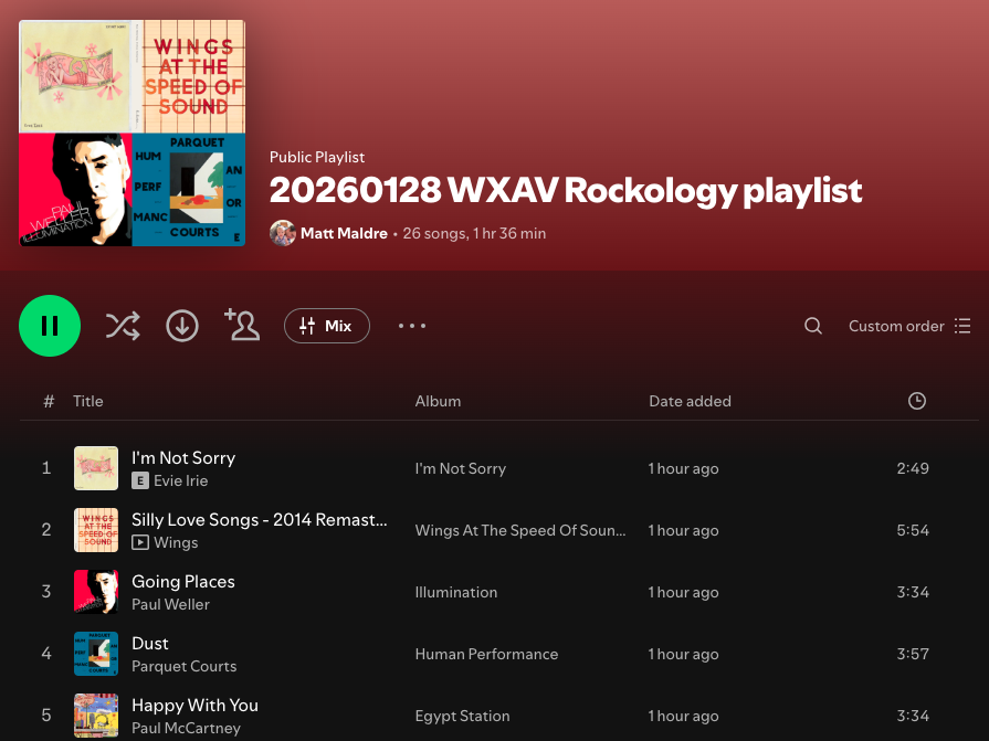 Screenshot of Spotify playlist, "20260128 WXAV Rockology playlist"
Song Artist Album
I'm Not Sorry Evie Irie I'm Not Sorry
Silly Love Songs - 2014 Remaster Wings Wings At The Speed Of Sound (Archive Collection)
Going Places Paul Weller Illumination
Dust Parquet Courts Human Performance
Happy With You Paul McCartney Egypt Station
Heroine Jon Bryant Twenty Something
Nothing To Do Kings of Leon Can We Please Have Fun
Until Death Do Us Part Alkaline Trio My Shame Is True (Deluxe Edition)
Stand in the Stars Saves The Day Saves The Day
The Fountain Echo & the Bunnymen The Fountain
Let's Work Mick Jagger Primitive Cool
Goners Laura Gibson Goners
Devotion Hot Chip Devotion
Say Hello April Wine Harder . . . Faster
Caravan Girl Goldfrapp Seventh Tree
House Of Jealous Lovers The Rapture Echoes
Faithfully Journey The Essential Journey
Blowin' In The Wind The Kingston Trio Sunny Side
Cardinal Cross Mount Moriah How to Dance
Six Ways 'Til Sunday Rise Against The Unraveling (Re-Issue)
The 'Ol Beggars Bush Flogging Molly Swagger
The Stand The Alarm Declaration (30th Anniversary)
When the Night Feels My Song Bedouin Soundclash Sounding a Mosaic
All Your Love John Mayall & The Bluesbreakers Blues Breakers
A Check For Daniel Ra Ra Riot Superbloom
Active Trauma Laura Jane Grace Active Trauma