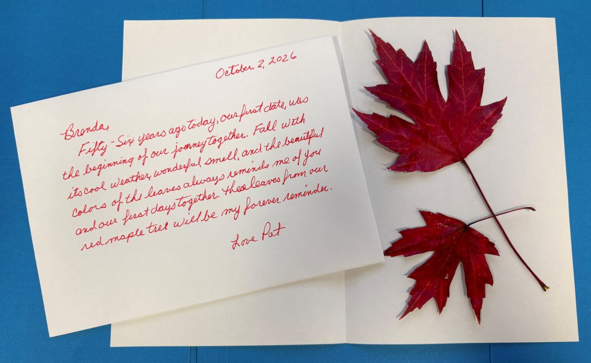 Brenda,
Fifty-six years ago today, our first date, was the beginning of our journey together. Fall with its cool weather, wonderful smell, and the beautiful colors of the leaves always reminds me of you and our first days together. These leaves from our red maple tree will be my forever reminder.
Love Patt